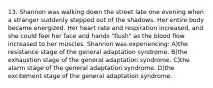 13. Shannon was walking down the street late one evening when a stranger suddenly stepped out of the shadows. Her entire body became energized. Her heart rate and respiration increased, and she could feel her face and hands "flush" as the blood flow increased to her muscles. Shannon was experiencing: A)the resistance stage of the general adaptation syndrome. B)the exhaustion stage of the general adaptation syndrome. C)the alarm stage of the general adaptation syndrome. D)the excitement stage of the general adaptation syndrome.