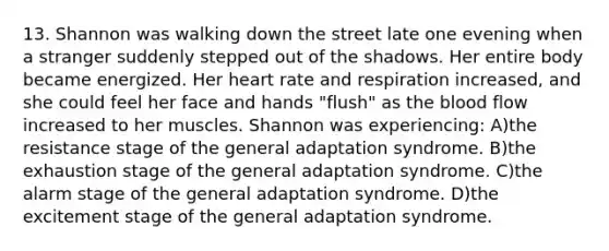 13. Shannon was walking down the street late one evening when a stranger suddenly stepped out of the shadows. Her entire body became energized. Her heart rate and respiration increased, and she could feel her face and hands "flush" as the blood flow increased to her muscles. Shannon was experiencing: A)the resistance stage of the general adaptation syndrome. B)the exhaustion stage of the general adaptation syndrome. C)the alarm stage of the general adaptation syndrome. D)the excitement stage of the general adaptation syndrome.