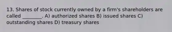 13. Shares of stock currently owned by a firm's shareholders are called ________. A) authorized shares B) issued shares C) outstanding shares D) treasury shares