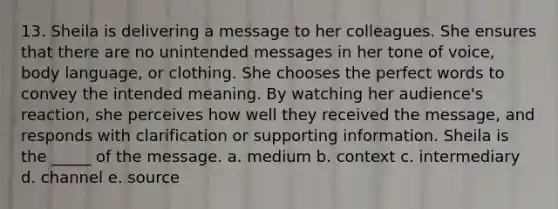13. Sheila is delivering a message to her colleagues. She ensures that there are no unintended messages in her tone of voice, body language, or clothing. She chooses the perfect words to convey the intended meaning. By watching her audience's reaction, she perceives how well they received the message, and responds with clarification or supporting information. Sheila is the _____ of the message. a. medium b. context c. intermediary d. channel e. source