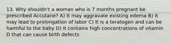 13. Why shouldn't a woman who is 7 months pregnant be prescribed Accutane? A) It may aggravate existing edema B) It may lead to prolongation of labor C) It is a teratogen and can be harmful to the baby D) It contains high concentrations of vitamin D that can cause birth defects