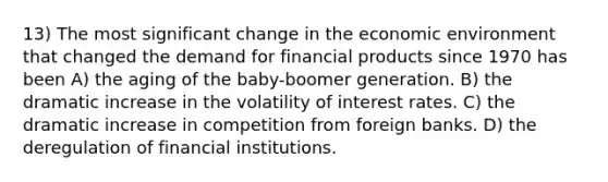 13) The most significant change in the economic environment that changed the demand for financial products since 1970 has been A) the aging of the baby-boomer generation. B) the dramatic increase in the volatility of interest rates. C) the dramatic increase in competition from foreign banks. D) the deregulation of financial institutions.