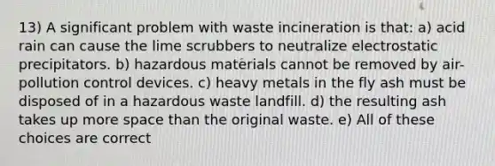 13) A significant problem with waste incineration is that: a) acid rain can cause the lime scrubbers to neutralize electrostatic precipitators. b) hazardous materials cannot be removed by air-pollution control devices. c) heavy metals in the fly ash must be disposed of in a hazardous waste landfill. d) the resulting ash takes up more space than the original waste. e) All of these choices are correct