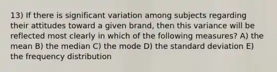 13) If there is significant variation among subjects regarding their attitudes toward a given brand, then this variance will be reflected most clearly in which of the following measures? A) the mean B) the median C) the mode D) the standard deviation E) the frequency distribution