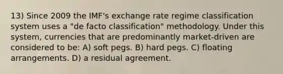 13) Since 2009 the IMF's exchange rate regime classification system uses a "de facto classification" methodology. Under this system, currencies that are predominantly market-driven are considered to be: A) soft pegs. B) hard pegs. C) floating arrangements. D) a residual agreement.