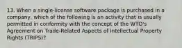 13. When a single-license software package is purchased in a company, which of the following is an activity that is usually permitted in conformity with the concept of the WTO's Agreement on Trade-Related Aspects of Intellectual Property Rights (TRIPS)?