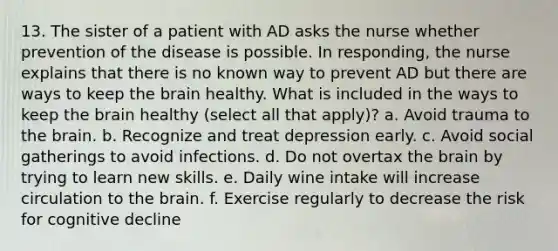 13. The sister of a patient with AD asks the nurse whether prevention of the disease is possible. In responding, the nurse explains that there is no known way to prevent AD but there are ways to keep <a href='https://www.questionai.com/knowledge/kLMtJeqKp6-the-brain' class='anchor-knowledge'>the brain</a> healthy. What is included in the ways to keep the brain healthy (select all that apply)? a. Avoid trauma to the brain. b. Recognize and treat depression early. c. Avoid social gatherings to avoid infections. d. Do not overtax the brain by trying to learn new skills. e. Daily wine intake will increase circulation to the brain. f. Exercise regularly to decrease the risk for cognitive decline