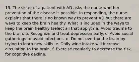 13. The sister of a patient with AD asks the nurse whether prevention of the disease is possible. In responding, the nurse explains that there is no known way to prevent AD but there are ways to keep the brain healthy. What is included in the ways to keep the brain healthy (select all that apply)? a. Avoid trauma to the brain. b. Recognize and treat depression early. c. Avoid social gatherings to avoid infections. d. Do not overtax the brain by trying to learn new skills. e. Daily wine intake will increase circulation to the brain. f. Exercise regularly to decrease the risk for cognitive decline.