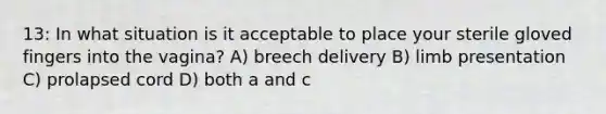 13: In what situation is it acceptable to place your sterile gloved fingers into the vagina? A) breech delivery B) limb presentation C) prolapsed cord D) both a and c