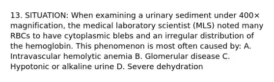 13. SITUATION: When examining a urinary sediment under 400× magnification, the medical laboratory scientist (MLS) noted many RBCs to have cytoplasmic blebs and an irregular distribution of the hemoglobin. This phenomenon is most often caused by: A. Intravascular hemolytic anemia B. Glomerular disease C. Hypotonic or alkaline urine D. Severe dehydration