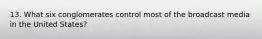 13. What six conglomerates control most of the broadcast media in the United States?