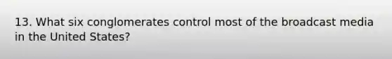 13. What six conglomerates control most of the broadcast media in the United States?