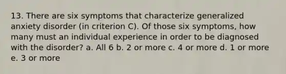 13. There are six symptoms that characterize generalized anxiety disorder (in criterion C). Of those six symptoms, how many must an individual experience in order to be diagnosed with the disorder? a. All 6 b. 2 or more c. 4 or more d. 1 or more e. 3 or more