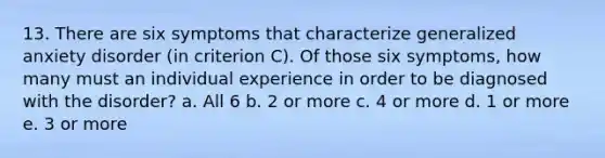 13. There are six symptoms that characterize generalized anxiety disorder (in criterion C). Of those six symptoms, how many must an individual experience in order to be diagnosed with the disorder? a. All 6 b. 2 or more c. 4 or more d. 1 or more e. 3 or more