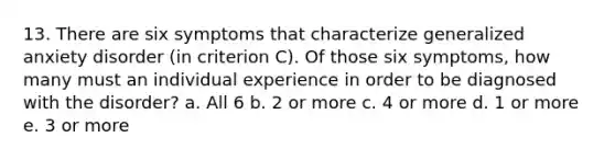 13. There are six symptoms that characterize generalized anxiety disorder (in criterion C). Of those six symptoms, how many must an individual experience in order to be diagnosed with the disorder? a. All 6 b. 2 or more c. 4 or more d. 1 or more e. 3 or more