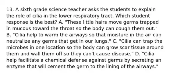 13. A sixth grade science teacher asks the students to explain the role of cilia in the lower respiratory tract. Which student response is the best? A. "These little hairs move germs trapped in mucous toward the throat so the body can cough them out." B. "Cilia help to warm the airways so that moisture in the air can neutralize any germs that get in our lungs." C. "Cilia can trap the microbes in one location so the body can grow scar tissue around them and wall them off so they can't cause disease." D. "Cilia help facilitate a chemical defense against germs by secreting an enzyme that will cement the germ to the lining of the airways."