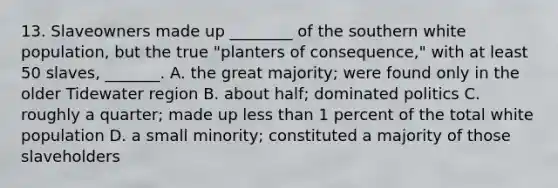 13. Slaveowners made up ________ of the southern white population, but the true "planters of consequence," with at least 50 slaves, _______. A. the great majority; were found only in the older Tidewater region B. about half; dominated politics C. roughly a quarter; made up less than 1 percent of the total white population D. a small minority; constituted a majority of those slaveholders