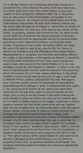 13- a. Neither slavery nor involuntary servitude, except as a punishment for crime whereof the party shall have been duly convicted, shall exist within the United States, or any place subject to their jurisdiction. (Ratified 1865) 14- a. All persons born or naturalized in the United States, and subject to the jurisdiction thereof, are citizens of the United States and of the state wherein they reside. No state shall make or enforce any law which shall abridge the privileges or immunities of citizens of the United States; nor shall any state deprive any person of life, liberty, or property, without due process of law; nor deny to any person within its jurisdiction the equal protection of the laws. Representatives shall be apportioned among the several states according to their respective numbers, counting the whole number of persons in each state, excluding Indians not taxed. But when <a href='https://www.questionai.com/knowledge/kr9tEqZQot-the-right-to-vote' class='anchor-knowledge'>the right to vote</a> at any election for the choice of electors for President and Vice President of the United States, Representatives in Congress, the executive and judicial officers of a state, or the members of the legislature thereof, is denied to any of the male inhabitants of such state, being twenty-one years of age, and citizens of the United States, or in any way abridged, except for participation in rebellion, or other crime, the basis of representation therein shall be reduced in the proportion which the number of such male citizens shall bear to the whole number of male citizens twenty-one years of age in such state. b. Wendell Phillips publicly claimed that this was "the negro's hour" and that women should not jeopardize an amendment guaranteeing black suffrage in order to advance their own rights. c. The representative women of the nation have done their uttermost for the last thirty years to secure freedom for the negro, and so long as he was lowest in the scale of being we were allowed to press his claims; but now, as the celestial gate to civil rights is slowly moving on its hinges, it becomes a serious question whether we had better stand aside and see "Sambo" walk into the kingdom first. As self-preservation is the first law of nature, would it not be wiser to keep our lamps trimmed and burning, and when the constitutional door is open, avail ourselves of the strong arm and blue uniform of the black soldier to walk in by his side, and thus make the gap so wide that no privileged class could ever again close it against the humblest citizen of the republic? - Elizabeth Cady Stanton, 1865 a. And the word "male" appeared for the first time in the US Constitution. b. Southern states continued to deny freedmen the right to vote. 15- The right of citizens of the United States to vote shall not be denied or abridged by the United States or by any State on account of race, color, or previous condition of servitude. The Congress shall have power to enforce this article by appropriate legislation.