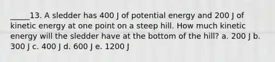 _____13. A sledder has 400 J of potential energy and 200 J of kinetic energy at one point on a steep hill. How much kinetic energy will the sledder have at the bottom of the hill? a. 200 J b. 300 J c. 400 J d. 600 J e. 1200 J