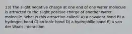 13) The slight negative charge at one end of one water molecule is attracted to the slight positive charge of another water molecule. What is this attraction called? A) a covalent bond B) a hydrogen bond C) an ionic bond D) a hydrophilic bond E) a van der Waals interaction