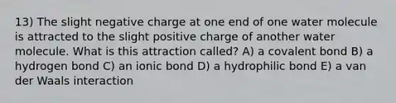 13) The slight negative charge at one end of one water molecule is attracted to the slight positive charge of another water molecule. What is this attraction called? A) a covalent bond B) a hydrogen bond C) an ionic bond D) a hydrophilic bond E) a van der Waals interaction