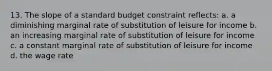 13. The slope of a standard budget constraint reflects: a. a diminishing marginal rate of substitution of leisure for income b. an increasing marginal rate of substitution of leisure for income c. a constant marginal rate of substitution of leisure for income d. the wage rate