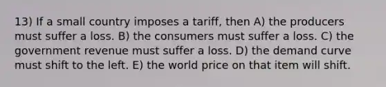 13) If a small country imposes a tariff, then A) the producers must suffer a loss. B) the consumers must suffer a loss. C) the government revenue must suffer a loss. D) the demand curve must shift to the left. E) the world price on that item will shift.