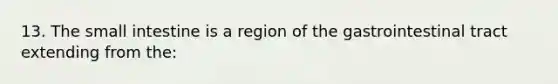 13. The small intestine is a region of the gastrointestinal tract extending from the: