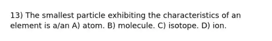 13) The smallest particle exhibiting the characteristics of an element is a/an A) atom. B) molecule. C) isotope. D) ion.