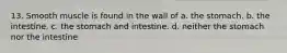 13. Smooth muscle is found in the wall of a. the stomach. b. the intestine. c. the stomach and intestine. d. neither the stomach nor the intestine