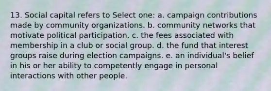 13. Social capital refers to Select one: a. campaign contributions made by community organizations. b. community networks that motivate political participation. c. the fees associated with membership in a club or social group. d. the fund that interest groups raise during election campaigns. e. an individual's belief in his or her ability to competently engage in personal interactions with other people.