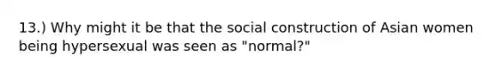 13.) Why might it be that the social construction of Asian women being hypersexual was seen as "normal?"