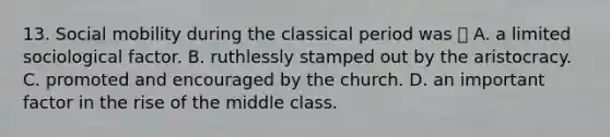 13. Social mobility during the classical period was  A. a limited sociological factor. B. ruthlessly stamped out by the aristocracy. C. promoted and encouraged by the church. D. an important factor in the rise of the middle class.