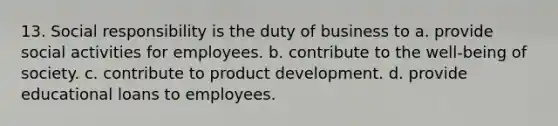 13. Social responsibility is the duty of business to a. provide social activities for employees. b. contribute to the well-being of society. c. contribute to product development. d. provide educational loans to employees.