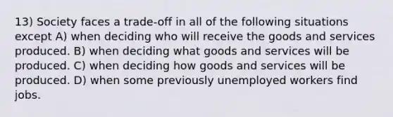 13) Society faces a trade-off in all of the following situations except A) when deciding who will receive the goods and services produced. B) when deciding what goods and services will be produced. C) when deciding how goods and services will be produced. D) when some previously unemployed workers find jobs.