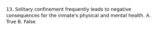 13. Solitary confinement frequently leads to negative consequences for the inmate's physical and mental health. A. True B. False