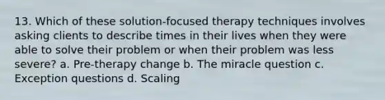 13. ​Which of these solution-focused therapy techniques involves asking clients to describe times in their lives when they were able to solve their problem or when their problem was less severe? a. ​Pre-therapy change b. ​The miracle question c. ​Exception questions d. ​Scaling