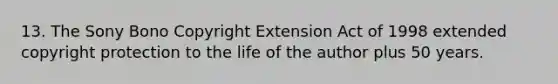 13. The Sony Bono Copyright Extension Act of 1998 extended copyright protection to the life of the author plus 50 years.