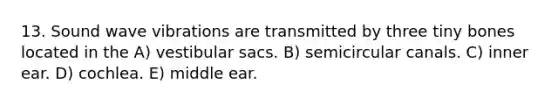 13. Sound wave vibrations are transmitted by three tiny bones located in the A) vestibular sacs. B) semicircular canals. C) inner ear. D) cochlea. E) middle ear.