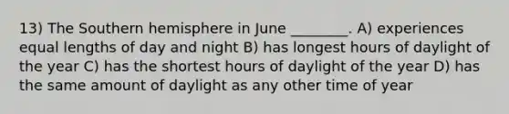 13) The Southern hemisphere in June ________. A) experiences equal lengths of day and night B) has longest hours of daylight of the year C) has the shortest hours of daylight of the year D) has the same amount of daylight as any other time of year