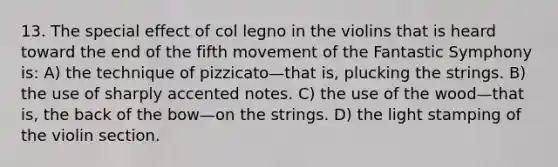 13. The special effect of col legno in the violins that is heard toward the end of the fifth movement of the Fantastic Symphony is: A) the technique of pizzicato—that is, plucking the strings. B) the use of sharply accented notes. C) the use of the wood—that is, the back of the bow—on the strings. D) the light stamping of the violin section.