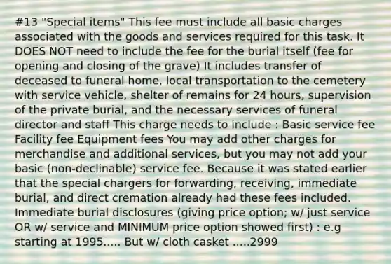 #13 "Special items" This fee must include all basic charges associated with the goods and services required for this task. It DOES NOT need to include the fee for the burial itself (fee for opening and closing of the grave) It includes transfer of deceased to funeral home, local transportation to the cemetery with service vehicle, shelter of remains for 24 hours, supervision of the private burial, and the necessary services of funeral director and staff This charge needs to include : Basic service fee Facility fee Equipment fees You may add other charges for merchandise and additional services, but you may not add your basic (non-declinable) service fee. Because it was stated earlier that the special chargers for forwarding, receiving, immediate burial, and direct cremation already had these fees included. Immediate burial disclosures (giving price option; w/ just service OR w/ service and MINIMUM price option showed first) : e.g starting at 1995..... But w/ cloth casket .....2999