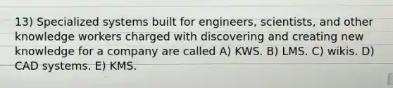 13) Specialized systems built for engineers, scientists, and other knowledge workers charged with discovering and creating new knowledge for a company are called A) KWS. B) LMS. C) wikis. D) CAD systems. E) KMS.