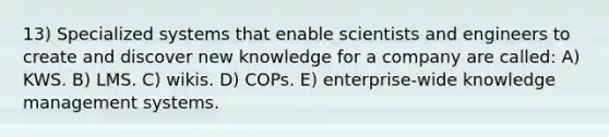 13) Specialized systems that enable scientists and engineers to create and discover new knowledge for a company are called: A) KWS. B) LMS. C) wikis. D) COPs. E) enterprise-wide knowledge management systems.