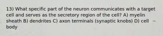 13) What specific part of the neuron communicates with a target cell and serves as the secretory region of the cell? A) myelin sheath B) dendrites C) axon terminals (synaptic knobs) D) cell body