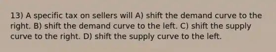 13) A specific tax on sellers will A) shift the demand curve to the right. B) shift the demand curve to the left. C) shift the supply curve to the right. D) shift the supply curve to the left.