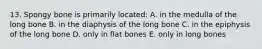 13. Spongy bone is primarily located: A. in the medulla of the long bone B. in the diaphysis of the long bone C. in the epiphysis of the long bone D. only in flat bones E. only in long bones