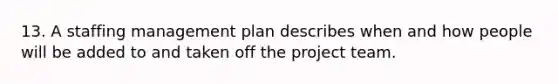 13. A staffing management plan describes when and how people will be added to and taken off the project team.