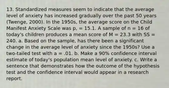 13. Standardized measures seem to indicate that the average level of anxiety has increased gradually over the past 50 years (Twenge, 2000). In the 1950s, the average score on the Child Manifest Anxiety Scale was p, = 15.1. A sample of n = 16 of today's children produces a mean score of M = 23.3 with SS = 240. a. Based on the sample, has there been a significant change in the average level of anxiety since the 1950s? Use a two-tailed test with a = .01. b. Make a 90% confidence interval estimate of today's population mean level of anxiety. c. Write a sentence that demonstrates how the outcome of the hypothesis test and the confidence interval would appear in a research report.