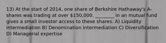 13) At the start of 2014, one share of Berkshire Hathaway's A-shares was trading at over 150,000. ________ in an mutual fund gives a small investor access to these shares. A) Liquidity intermediation B) Denomination intermediation C) Diversification D) Managerial expertise